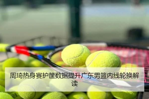 周琦热身赛护筐数据提升广东男篮内线轮换解读