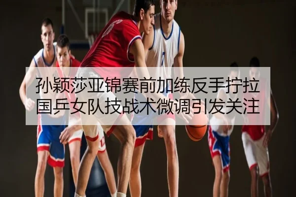 孙颖莎亚锦赛前加练反手拧拉 国乒女队技战术微调引发关注