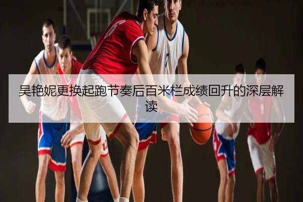 吴艳妮更换起跑节奏后百米栏成绩回升的深层解读