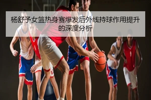 杨舒予女篮热身赛爆发后外线持球作用提升的深度分析